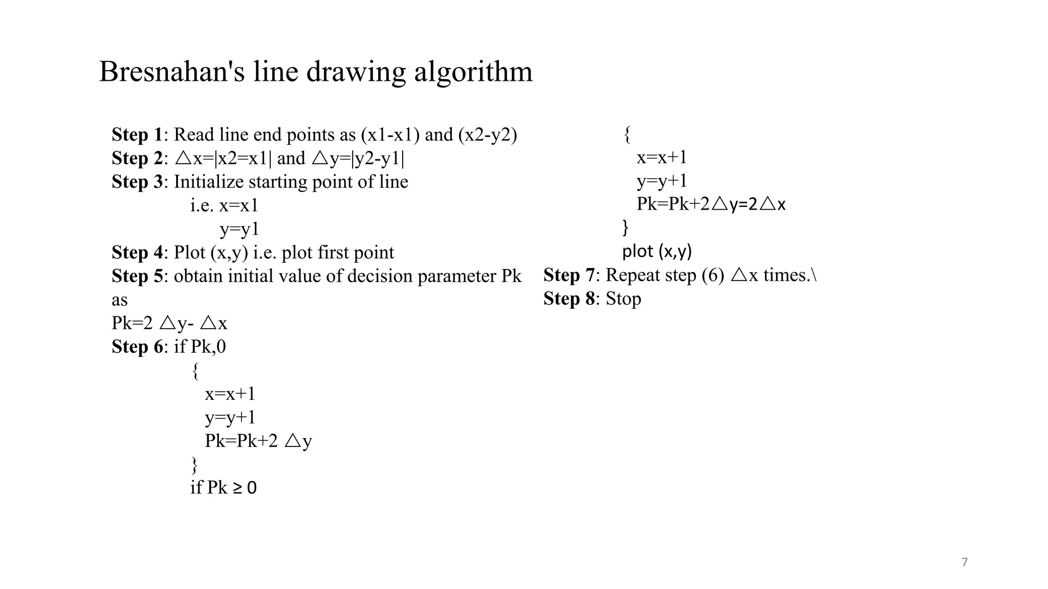 Bresnahan's line drawing algorithm
Step 1: Read line end points as (x1-x1) and (x2-y2)
Step 2: x=|x2=x1| and y=|y2-y1|
Step 3: Initialize starting point of line
i.e. x=x1
y=y1
Step 4: Plot (x,y) i.e. plot first point
Step 5: obtain initial value of decision parameter Pk
as
Pk=2 y- x
Step 6: if Pk,0
{
x=x+1
y=y+1
Pk=Pk+2 y
}
if Pk ≥ 0
{
x=x+1
y=y+1
Pk=Pk+2y=2x
}
plot (x,y)
Step 7: Repeat step (6) x times.
Step 8: Stop
7
 