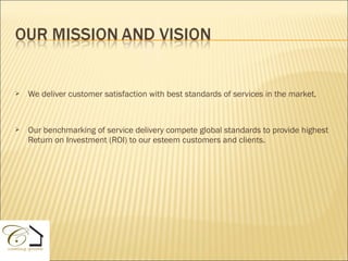    We deliver customer satisfaction with best standards of services in the market.



   Our benchmarking of service delivery compete global standards to provide highest
    Return on Investment (ROI) to our esteem customers and clients.
 