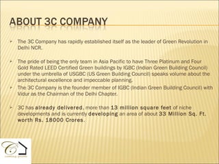    The 3C Company has rapidly established itself as the leader of Green Revolution in
    Delhi NCR.

   The pride of being the only team in Asia Pacific to have Three Platinum and Four
    Gold Rated LEED Certified Green buildings by IGBC (Indian Green Building Council)
    under the umbrella of USGBC (US Green Building Council) speaks volume about the
    architectural excellence and impeccable planning.
   The 3C Company is the founder member of IGBC (Indian Green Building Council) with
    Vidur as the Chairman of the Delhi Chapter.

   3C has already delivered, more than 13 million square feet of niche
    developments and is currently developing an area of about 33 Million Sq. Ft .
    wor th Rs. 18000 Crores .
 