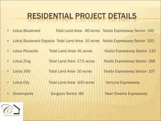    Lotus Boulevard        Total Land Area- 40 acres Noida Expressway Sector- 100

   Lotus Boulevard Espacia Total Land Area- 10 acres Noida Expressway Sector- 100

   Lotus Panache       Total Land Area- 41 acres     Noida Expressway Sector- 110

   Lotus Zing         Total Land Area- 17.5 acres    Noida Expressway Sector- 168

   Lotus 300          Total Land Area- 10 acres      Noida Expressway Sector- 107

   Lotus City         Total Land Area- 100 acres      Yamuna Expressway

   Greenopolis         Gurgaon Sector- 89            Near Dwarka Expressway
 