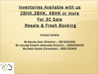 Inventories Available with us
   2BHK,3BHK, 4BHK or more
           For 3C Sale
     Resale & Fresh Booking

                   Contact Details

       Mr.Gaurav Goel (Director) - 9873454328
Mr. Anurag Tripathi (Associate Director) – 9650258454
      Ms.Rashi Gupta (Consultant) - 9891765846
 