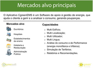 O Aplicativo CgreenEMS é um Software de apoio à gestão de energia, que
ajuda o cliente a gerir e a analisar o consumo, gerando poupanças.
Capacidades
o Multi Edifício;
o Multi Localização;
o Multi Utilizador;
o Multi Lingua;
o Análise do consumo e de Performance
(energia monofásica e trifásica);
o Simulação de Tarifários;
o Relatórios e Recomendações.
Mercados alvo
Escritórios
Hospitais
Estabelecimentos
de ensino
Hotelaria e
Restauração
Administração
Publica
 
