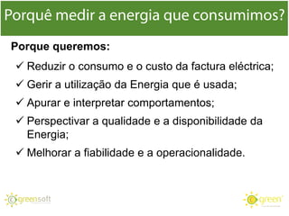  Reduzir o consumo e o custo da factura eléctrica;
 Gerir a utilização da Energia que é usada;
 Apurar e interpretar comportamentos;
 Perspectivar a qualidade e a disponibilidade da
Energia;
 Melhorar a fiabilidade e a operacionalidade.
Porque queremos:
 
