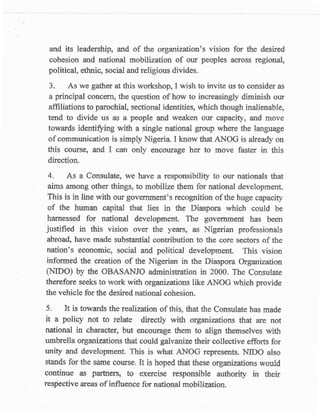 and its leadership, and of the organization's vision far the desired
 colresion and national mobilization of our peoples asross regional,
 political, ethnic, social and religious divides.
 3.     As we gather at this workshop, I wish to invite us to consider as
 a principal concern, the question of how to incressingly diminish ow
 affiliations to parochial, sectional identities, which ttrough inalienable,
 tend to divide us as a people and waaken our capacity, and move
 towards identifying with a single national group where the language
 of communication is simply Nigeria. I know that AITtrOG is already on
 this eourse, and I can only encourage her to move faster in this
 direction.
 4-   As a Consulateo ws have a responsibility to our       nation^als that
aims among other things, to mobilize them for national development.
This is in line with our government's recognition of the huge capacrty
of the human capital that lies in the Diaspora which could be
 harnessed f.or national development. The govenrment has been
iustified in this vision over the years, as Nigerian professionals
abroad, have made substantial contribution to the core sectors of the
nation's economic, social and political development. This vision
inforsred the creation of the Nigerian in the Diaspora Organization
(NIDO) by the OBASANJO administration in ?000. The Consulate
therefore seeks to work with organizations like AIttOG which provide
the vehicle for the desired national cohesion.

5.    IJ is towards the realiuation of this, that the Consulate has made
 it a policy not to relate difectly with organizations that are not
national in charaster, but encourage them to align themselves with
umbrella organizations that could galvanize their collective efforts for
uniry and development. This is what ANOG represents. NIDO also
stands for the same couffe. Ir is hoped that these organizations would
continue a,s partners, to exercise responsible authority in their
respective Ereas of influence for national mobilization.
 