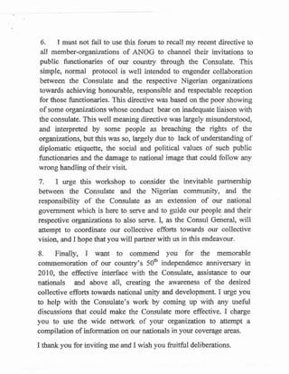 6.   I must not fail to uss this forum to recall my recent directive to
 all member-organiuations of ANOG to channel their invitations to
public functionaries of our sounty ttlrough th'e Consulate. This
simple, rtormal protocol is well intendod to engender collaboration
beifrreen the Consulate and the respe*tive Nigerian organizations
towards achieving honourable, responsible and respectable reception
for those frurctionaries. This directive was based on the poor showing
of some organizations whose conduct bear on inadequate liaison with
the csnsulate. This well meaning directive was largely misunderstood,
and interpreted by sorne people as breaching the t:ights of the
organizations, but this was so, largely due to lack of understanding of
diplcmatic etiquette, the social and political values of such public
functionaries and the damage to national image th,at could follow any
wrong handling of their visit.

7   - I  urge this workshop to consider the inevitable partnership
between the Consulate and the Nigerian community, and the
responsibility of the Consulate as an extension of our national
government which is here to senre and to guide sur people and their
respective organizatisns to also $srire. I, ff the Consul General, will
affempa to coord"inate our collective efforJs towards our collective
vision, and I hope that you will parhrer with us in this endeavour.

L     Finally,   I
                wflIrt ta commend you for the memorable
commefforation of our country's 50tr independence anniversary in
2010, the effective interface with the Consulateo assistaace to our
nationals and above all, creating the awat$ness of the desired
collective efforts towards national uffi gnd development. I urge you
to help with the Consulateos wor-k by coming up with any useful
discussions that could maks the Consulate more efFective. I charge
you to use the wide nenvork of your organization to affempt a
compilation of information on our nationals in your coysrage arcas.

I thank you for inviting me snd I wish you fruitful doliberations.
 
