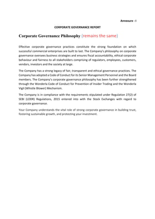 Annexure - I
CORPORATE GOVERNANCE REPORT
Corporate Governance Philosophy (remains the same)
Effective corporate governance practices constitute the strong foundation on which
successful commercial enterprises are built to last. The Company’s philosophy on corporate
governance oversees business strategies and ensures fiscal accountability, ethical corporate
behaviour and fairness to all stakeholders comprising of regulators, employees, customers,
vendors, investors and the society at large.
The Company has a strong legacy of fair, transparent and ethical governance practices. The
Company has adopted a Code of Conduct for its Senior Management Personnel and the Board
members. The Company’s corporate governance philosophy has been further strengthened
through the Wonderla Code of Conduct for Prevention of Insider Trading and the Wonderla
Vigil (Whistle Blower) Mechanism.
The Company is in compliance with the requirements stipulated under Regulation 27(2) of
SEBI (LODR) Regulations, 2015 entered into with the Stock Exchanges with regard to
corporate governance.
Your Company understands the vital role of strong corporate governance in building trust,
fostering sustainable growth, and protecting your investment.
 