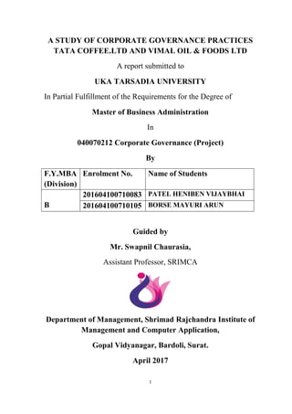 I
A STUDY OF CORPORATE GOVERNANCE PRACTICES
TATA COFFEE.LTD AND VIMAL OIL & FOODS LTD
A report submitted to
UKA TARSADIA UNIVERSITY
In Partial Fulfillment of the Requirements for the Degree of
Master of Business Administration
In
040070212 Corporate Governance (Project)
By
F.Y.MBA
(Division)
Enrolment No. Name of Students
B
201604100710083 PATEL HENIBEN VIJAYBHAI
201604100710105 BORSE MAYURI ARUN
Guided by
Mr. Swapnil Chaurasia,
Assistant Professor, SRIMCA
Department of Management, Shrimad Rajchandra Institute of
Management and Computer Application,
Gopal Vidyanagar, Bardoli, Surat.
April 2017
 