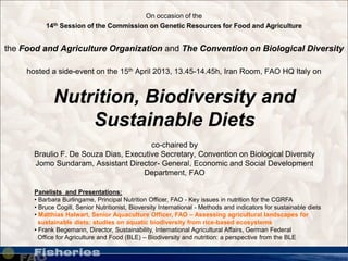 www.pixelquelle.de
Nutrition, Biodiversity and
Sustainable Diets
co-chaired by
Braulio F. De Souza Dias, Executive Secretary, Convention on Biological Diversity
Jomo Sundaram, Assistant Director- General, Economic and Social Development
Department, FAO
On occasion of the
14th Session of the Commission on Genetic Resources for Food and Agriculture
the Food and Agriculture Organization and The Convention on Biological Diversity
hosted a side-event on the 15th April 2013, 13.45-14.45h, Iran Room, FAO HQ Italy on
Panelists and Presentations:
• Barbara Burlingame, Principal Nutrition Officer, FAO - Key issues in nutrition for the CGRFA
• Bruce Cogill, Senior Nutritionist, Bioversity International - Methods and indicators for sustainable diets
• Matthias Halwart, Senior Aquaculture Officer, FAO – Assessing agricultural landscapes for
sustainable diets: studies on aquatic biodiversity from rice-based ecosystems
• Frank Begemann, Director, Sustainability, International Agricultural Affairs, German Federal
Office for Agriculture and Food (BLE) – Biodiversity and nutrition: a perspective from the BLE
 