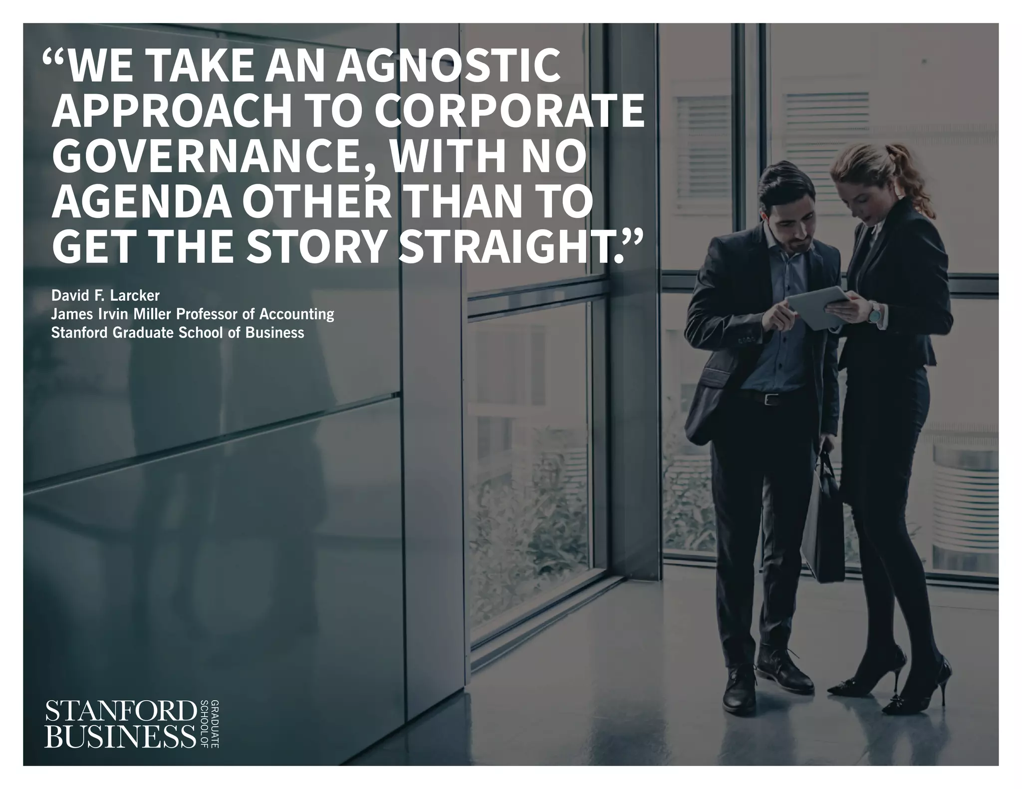 “WE TAKE AN AGNOSTIC
APPROACH TO CORPORATE
GOVERNANCE, WITH NO
AGENDA OTHER THAN TO
GET THE STORY STRAIGHT.”
David F. Larcker
James Irvin Miller Professor of Accounting
Stanford Graduate School of Business