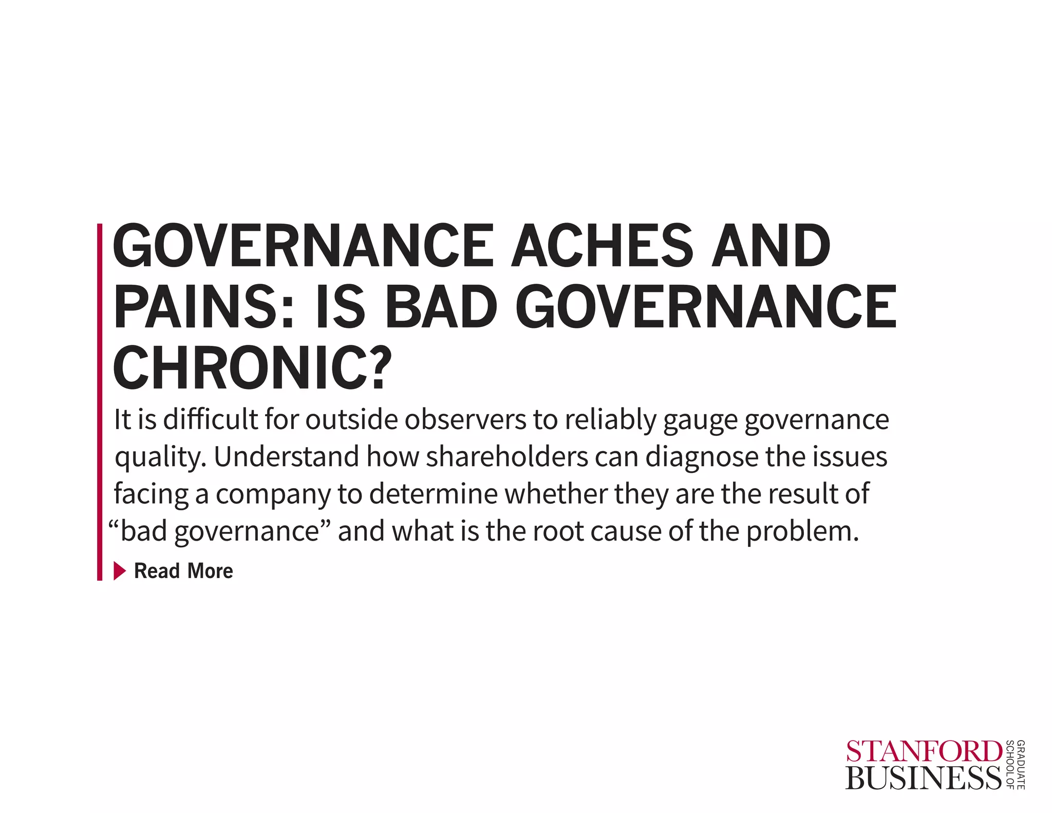 Read More
It is difficult for outside observers to reliably gauge governance
quality. Understand how shareholders can diagnose the issues
facing a company to determine whether they are the result of
“bad governance” and what is the root cause of the problem.
GOVERNANCE ACHES AND
PAINS: IS BAD GOVERNANCE
CHRONIC?