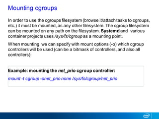 In order to use the cgroups filesystem (browse it/attachtasks to cgroups,
etc.) it must be mounted, as any other filesystem. The cgroup filesystem
can be mounted on any path on the filesystem. Systemd and various
container projects uses /sys/fs/cgroup as a mounting point.
When mounting, we can specify with mount options (-o) which cgroup
controllers will be used (can be a bitmask of controllers, and also all
controllers):
Example: mounting the net_prio cgroup controller:
mount -t cgroup -onet_prio none /sys/fs/cgroup/net_prio
Mounting cgroups
 