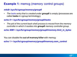 mkdir /sys/fs/cgroup/memory/group0
• The tasks entry that is created under group0 is empty (processes are
called tasks in cgroup terminology).
echo 0 > /sys/fs/cgroup/memory/group0/tasks
• The pid of the current bash shell process is moved from the memory
controller in which it resides into group0 memory controller group.
echo 40M > /sys/fs/cgroup/memory/group0/memory.limit_in_bytes
You can disable the out of memory killer with memcg:
echo 1 > /sys/fs/cgroup/memory/group0/memory.oom_control
Example 1: memcg (memory control groups)
 