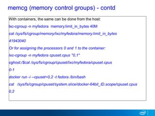 memcg (memory control groups) - contd
With containers, the same can be done from the host:
lxc-cgroup -n myfedora memory.limit_in_bytes 40M
cat /sys/fs/cgroup/memory/lxc/myfedora/memory.limit_in_bytes
41943040
Or for assigning the processors 0 and 1 to the container:
lxc-cgroup -n myfedora cpuset.cpus "0,1"
cghost:/$cat /sys/fs/cgroup/cpuset/lxc/myfedora/cpuset.cpus
0-1
docker run -i --cpuset=0,2 -t fedora /bin/bash
cat /sys/fs/cgroup/cpuset/system.slice/docker-64bit_ID.scope/cpuset.cpus
0,2
 