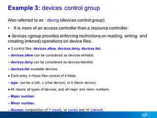 Also referred to as : devcg (devices control group)
• It is more of an access controller than a resource controller.
● devices cgroup provides enforcing restrictions on reading, writing and
creating (mknod) operations on device files.
● 3 control files: devices.allow, devices.deny, devices.list.
– devices.allow can be considered as devices whitelist
– devices.deny can be considered as devices blacklist.
– devices.list available devices.
● Each entry in these files consist of 4 fields:
– type: can be a (all), c (char device), or b (block device).
● All means all types of devices, and all major and minor numbers.
– Major number.
– Minor number.
– Access: composition of 'r' (read), 'w' (write) and 'm' (mknod).
Example 3: devices control group
 
