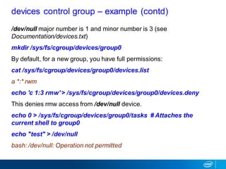 /dev/null major number is 1 and minor number is 3 (see
Documentation/devices.txt)
mkdir /sys/fs/cgroup/devices/group0
By default, for a new group, you have full permissions:
cat /sys/fs/cgroup/devices/group0/devices.list
a *:* rwm
echo 'c 1:3 rmw' > /sys/fs/cgroup/devices/group0/devices.deny
This denies rmw access from /dev/null device.
echo 0 > /sys/fs/cgroup/devices/group0/tasks # Attaches the
current shell to group0
echo "test" > /dev/null
bash: /dev/null: Operation not permitted
devices control group – example (contd)
 