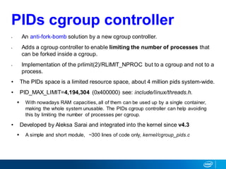 PIDs cgroup controller
• An anti-fork-bomb solution by a new cgroup controller.
• Adds a cgroup controller to enable limiting the number of processes that
can be forked inside a cgroup.
• Implementation of the prlimit(2)/RLIMIT_NPROC but to a cgroup and not to a
process.
• The PIDs space is a limited resource space, about 4 million pids system-wide.
• PID_MAX_LIMIT=4,194,304 (0x400000) see: include/linux/threads.h.
 With nowadays RAM capacities, all of them can be used up by a single container,
making the whole system unusable. The PIDs cgroup controller can help avoiding
this by limiting the number of processes per cgroup.
• Developed by Aleksa Sarai and integrated into the kernel since v4.3
 A simple and short module, ~300 lines of code only, kernel/cgroup_pids.c
 