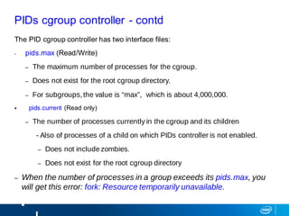PIDs cgroup controller - contd
The PID cgroup controller has two interface files:
• pids.max (Read/Write)
– The maximum number of processes for the cgroup.
– Does not exist for the root cgroup directory.
– For subgroups,the value is “max”, which is about 4,000,000.
 pids.current (Read only)
– The number of processes currently in the cgroup and its children
- Also of processes of a child on which PIDs controller is not enabled.
– Does not include zombies.
– Does not exist for the root cgroup directory
– When the number of processes in a group exceeds its pids.max, you
will get this error: fork: Resource temporarily unavailable.
 