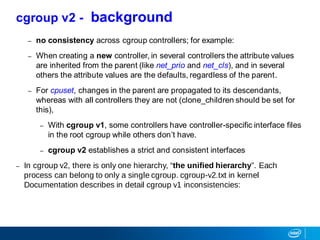 – no consistency across cgroup controllers; for example:
– When creating a new controller, in several controllers the attribute values
are inherited from the parent (like net_prio and net_cls), and in several
others the attribute values are the defaults, regardless of the parent.
– For cpuset, changes in the parent are propagated to its descendants,
whereas with all controllers they are not (clone_children should be set for
this),
– With cgroup v1, some controllers have controller-specific interface files
in the root cgroup while others don’t have.
– cgroup v2 establishes a strict and consistent interfaces
– In cgroup v2, there is only one hierarchy, “the unified hierarchy”. Each
process can belong to only a single cgroup. cgroup-v2.txt in kernel
Documentation describes in detail cgroup v1 inconsistencies:
cgroup v2 - background
 