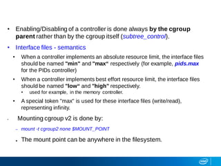 • Enabling/Disabling of a controller is done always by the cgroup
parent rather than by the cgroup itself (subtree_control).
• Interface files - semantics
• When a controller implements an absolute resource limit, the interface files
should be named "min" and "max“ respectively (for example, pids.max
for the PIDs controller)
• When a controller implements best effort resource limit, the interface files
should be named "low“ and "high" respectively.
• used for example, in the memory controller.
• A special token "max" is used for these interface files (write/read),
representing infinity.
• Mounting cgroup v2 is done by:
– mount -t cgroup2 none $MOUNT_POINT
● The mount point can be anywhere in the filesystem.
 