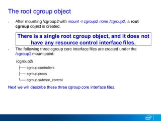 The root cgroup object
• After mounting /cgroup2 with mount -t cgroup2 none /cgroup2, a root
cgroup object is created.
• The following three cgroup core interface files are created under the
/cgroup2 mount point:
/cgroup2/
├── cgroup.controllers
├── cgroup.procs
└── cgroup.subtree_control
Next we will describe these three cgroup core interface files.
There is a single root cgroup object, and it does not
have any resource control interface files.
 