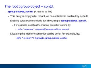 The root cgroup object – contd.
• cgroup.subtree_control (A read-write file.)
– This entry is empty after mount, as no controller is enabled by default.
– Enabling cgroup v2 controller is done by writing to cgroup.subtree_control.
– For example, enabling the memory controller is done by:
– echo “+memory” > /cgroup2/ cgroup.subtree_control
– Disabling the memory controller can be done, for example, by:
- echo “-memory” > /cgroup2/ cgroup.subtree_control
 