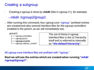 • Creating a cgroup is done by mkdir (like in cgroup v1), for example:
– mkdir /cgroup2/group1
– After running this command, four cgroup core “cgroup.” prefixed entries
are created and also several interface files for the cgroup controllers
enabled in the parent, as we will immediately see.
group1/
├── cgroup.controllers
├── cgroup.procs
├── cgroup.events
└── cgroup.subtree_control
All cgroup core interface files are prefixed with "cgroup.“
Next we will see the entries which are created when running “mkdir
/cgroup2/group1”.
Creating a subgroup
The set of these 4 cgroup
interface files is the v2 hierarchy
itself and is referred to internally
as “the default hierarchy”.
 