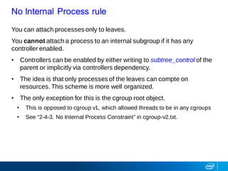 You can attach processes only to leaves.
You cannot attach a process to an internal subgroup if it has any
controller enabled.
• Controllers can be enabled by either writing to subtree_control of the
parent or implicitly via controllers dependency.
• The idea is that only processes of the leaves can compte on
resources. This scheme is more well organized.
• The only exception for this is the cgroup root object.
• This is opposed to cgroup v1, which allowed threads to be in any cgroups
• See “2-4-3. No Internal Process Constraint” in cgroup-v2.txt.
No Internal Process rule
 