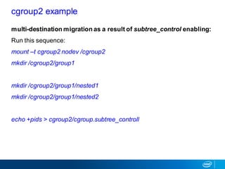 multi-destination migration as a result of subtree_control enabling:
Run this sequence:
mount –t cgroup2 nodev /cgroup2
mkdir /cgroup2/group1
mkdir /cgroup2/group1/nested1
mkdir /cgroup2/group1/nested2
echo +pids > cgroup2/cgroup.subtree_controll
cgroup2 example
 