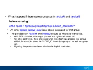 • What happens if there were processes in nested1 and nested2
before running:
echo +pids > cgroup2/group1/cgroup.subtree_controller?
• An inner cgroup_subsys_state (css) object is created for that group.
• The processes in nested1 and nested2 should be migrated to this css.
• With PIDs controller, attaching a process to a cgroup will never fail
• For other controllers, there are cases when the attaching a process to a cgroup
will fail, for example, when the CLONE_IO is set (for cgroup v1 as well as cgroup
v2).
• Migrating the processes should also handle implicit controllers.
 