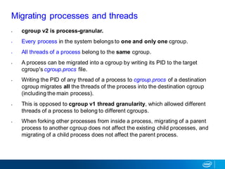 Migrating processes and threads
• cgroup v2 is process-granular.
• Every process in the system belongs to one and only one cgroup.
• All threads of a process belong to the same cgroup.
• A process can be migrated into a cgroup by writing its PID to the target
cgroup's cgroup.procs file.
• Writing the PID of any thread of a process to cgroup.procs of a destination
cgroup migrates all the threads of the process into the destination cgroup
(including the main process).
• This is opposed to cgroup v1 thread granularity, which allowed different
threads of a process to belong to different cgroups.
• When forking other processes from inside a process, migrating of a parent
process to another cgroup does not affect the existing child processes, and
migrating of a child process does not affect the parent process.
 