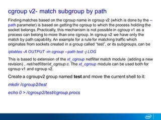 Finding matches based on the cgroup name in cgroup v2 (which is done by the --
path parameter) is based on getting the cgroup to which the process holding the
socket belongs. Practically, this mechanism is not possible in cgroup v1 as a
process can belong to more than one cgroup. In cgroup v2 we have only the
match by path capability. An example for a rule for matching traffic which
originates from sockets created in a group called “test”, or its subgroups, can be
iptables -A OUTPUT -m cgroup --path test -j LOG
This is based to extension of the xt_cgroup netfilter match module (adding a new
revision) , net/netfilter/xt_cgroup.c. The xt_cgroup module can be used both for
cgroup v1 and cgroup v2.
Create a cgroupv2 group named test and move the current shell to it:
mkdir /cgroup2/test
echo 0 > /cgroup2/test/cgroup.procs
cgroup v2- match subgroup by path
 