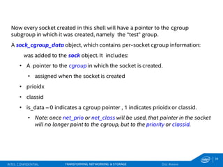 39
TRANSFORMING NETWORKING & STORAGE
Now every socket created in this shell will have a pointer to the cgroup
subgroup in which it was created, namely the “test” group.
A sock_cgroup_data object, which contains per-socket cgroup information:
was added to the sock object. It includes:
• A pointer to the cgroup in which the socket is created.
• assigned when the socket is created
• prioidx
• classid
• is_data – 0 indicates a cgroup pointer , 1 indicates prioidx or classid.
• Note: once net_prio or net_class will be used, that pointer in the socket
will no longer point to the cgroup, but to the priority or classid.
INTEL CONFIDENTIAL Doc #xxxxx
 