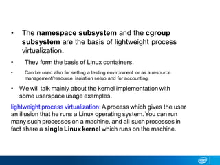 • The namespace subsystem and the cgroup
subsystem are the basis of lightweight process
virtualization.
• They form the basis of Linux containers.
• Can be used also for setting a testing environment or as a resource
management/resource isolation setup and for accounting.
• We will talk mainly about the kernel implementation with
some userspace usage examples.
lightweight process virtualization: A process which gives the user
an illusion that he runs a Linux operating system. You can run
many such processes on a machine, and all such processes in
fact share a single Linux kernel which runs on the machine.
 