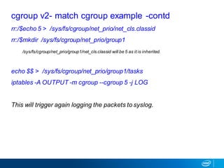 rr:/$echo 5 > /sys/fs/cgroup/net_prio/net_cls.classid
rr:/$mkdir /sys/fs/cgroup/net_prio/group1
/sys/fs/cgroup/net_prio/group1/net_cls.classid will be 5 as it is inherited.
echo $$ > /sys/fs/cgroup/net_prio/group1/tasks
iptables -A OUTPUT -m cgroup --cgroup 5 -j LOG
This will trigger again logging the packets to syslog.
cgroup v2- match cgroup example -contd
 