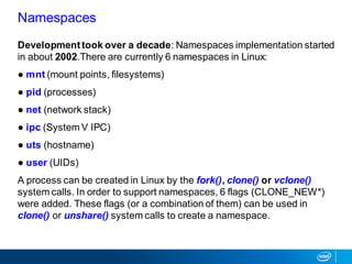 Developmenttook over a decade: Namespaces implementation started
in about 2002.There are currently 6 namespaces in Linux:
● mnt (mount points, filesystems)
● pid (processes)
● net (network stack)
● ipc (System V IPC)
● uts (hostname)
● user (UIDs)
A process can be created in Linux by the fork(), clone() or vclone()
system calls. In order to support namespaces, 6 flags (CLONE_NEW*)
were added. These flags (or a combination of them) can be used in
clone() or unshare() system calls to create a namespace.
Namespaces
 