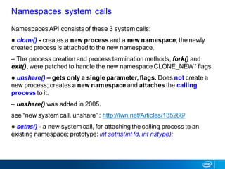 Namespaces API consists of these 3 system calls:
● clone() - creates a new process and a new namespace; the newly
created process is attached to the new namespace.
– The process creation and process termination methods, fork() and
exit(), were patched to handle the new namespace CLONE_NEW* flags.
● unshare() – gets only a single parameter, flags. Does not create a
new process; creates a new namespace and attaches the calling
process to it.
– unshare() was added in 2005.
see “new system call, unshare” : http://lwn.net/Articles/135266/
● setns() - a new system call, for attaching the calling process to an
existing namespace; prototype: int setns(int fd, int nstype);
Namespaces system calls
 