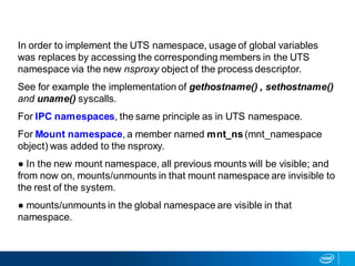 In order to implement the UTS namespace, usage of global variables
was replaces by accessing the corresponding members in the UTS
namespace via the new nsproxy object of the process descriptor.
See for example the implementation of gethostname() , sethostname()
and uname() syscalls.
For IPC namespaces, the same principle as in UTS namespace.
For Mount namespace, a member named mnt_ns (mnt_namespace
object) was added to the nsproxy.
● In the new mount namespace, all previous mounts will be visible; and
from now on, mounts/unmounts in that mount namespace are invisible to
the rest of the system.
● mounts/unmounts in the global namespace are visible in that
namespace.
 