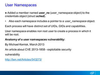 ● Added a member named user_ns (user_namespace object) to the
credentials object (struct sched).
• Also each namespace includes a pointer to a user_namespace object.
Each process will have distinct set of UIDs, GIDs and capabilities.
User namespace enables non root user to create a process in which it
will be root.
Anatomy of a user namespaces vulnerability:
By Michael Kerrisk, March 2013
An article about CVE 2013-1858 - exploitable security
vulnerability
http://lwn.net/Articles/543273/
User Namespaces
 