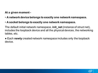 At a given moment -
• A network device belongs to exactly one network namespace.
• A socket belongs to exactly one network namespace.
The default initial network namespace, init_net (instance of struct net),
includes the loopback device and all the physical devices, the networking
tables, etc.
● Each newly created network namespace includes only the loopback
device.
 