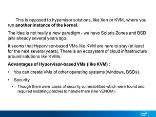 This is opposed to hypervisor solutions, like Xen or KVM, where you
run another instance of the kernel.
The idea is not really a new paradigm - we have Solaris Zones and BSD
jails already several years ago.
It seems that Hypervisor-based VMs like KVM are here to stay (at least
for the next several years). There is an ecosystem of cloud infrastructure
around solutions like KVMs.
Advantages of Hypervisor-based VMs (like KVM) :
• You can create VMs of other operating systems (windows, BSDs).
• Security
• Though there were cases of security vulnerabilities which were found and
required installing patches to handle them (like VENOM).
 