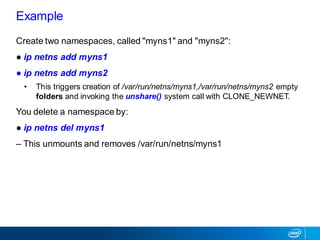 Create two namespaces, called "myns1" and "myns2":
● ip netns add myns1
● ip netns add myns2
• This triggers creation of /var/run/netns/myns1,/var/run/netns/myns2 empty
folders and invoking the unshare() system call with CLONE_NEWNET.
You delete a namespace by:
● ip netns del myns1
– This unmounts and removes /var/run/netns/myns1
Example
 