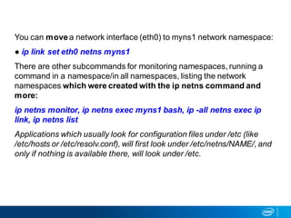You can movea network interface (eth0) to myns1 network namespace:
● ip link set eth0 netns myns1
There are other subcommands for monitoring namespaces, running a
command in a namespace/in all namespaces, listing the network
namespaces which were created with the ip netns command and
more:
ip netns monitor, ip netns exec myns1 bash, ip -all netns exec ip
link, ip netns list
Applications which usually look for configuration files under /etc (like
/etc/hosts or /etc/resolv.conf), will first look under /etc/netns/NAME/, and
only if nothing is available there, will look under /etc.
 