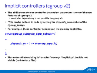 56
TRANSFORMING NETWORKING & STORAGE
• The ability to make one controller dependent on another is one of the new
features of cgroup v2.
• controller dependency is not possible in cgroup v1.
• This can be defined in code by setting the depends_on member of the
cgroup_subsys.
• For example, the io controller depends on the memory controller.
struct cgroup_subsys io_cgrp_subsys = {
...
.depends_on= 1 << memory_cgrp_id,
...
};
• This means that enabling 'io' enables 'memory' *implicitly*, but it is not
visible (no interface files)
Implicit controllers (cgroup v2)
 