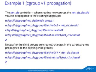 57
TRANSFORMING NETWORKING & STORAGE
The net_cls controller – when creating new cgroup, the net_cls.classid
value is propagated to the existing subgroups:
rr:/sys/fs/cgroup/net_cls$mkdir group1
rr:/sys/fs/cgroup/net_cls/group1$echo 0x2 > net_cls.classid
r:/sys/fs/cgroup/net_cls/group1$mkdir nested1
rr:/sys/fs/cgroup/net_cls/group1$cat nested1/net_cls.classid
2
Note: after the child groups are created, changes in the parent are not
propagated to the existing child groups:
rr:/sys/fs/cgroup/net_cls/group1$echo 0x1 > net_cls.classid
rr:/sys/fs/cgroup/net_cls/group1$cat nested1/net_cls.classid
2
Example 1 (cgroup v1 propagation)
 