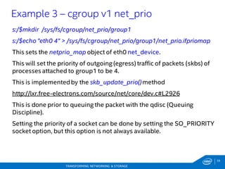 59
TRANSFORMING NETWORKING & STORAGE
s:/$mkdir /sys/fs/cgroup/net_prio/group1
s:/$echo "eth0 4" > /sys/fs/cgroup/net_prio/group1/net_prio.ifpriomap
This sets the netprio_map object of eth0 net_device.
This will set the priority of outgoing (egress) traffic of packets (skbs) of
processes attached to group1 to be 4.
This is implementedby the skb_update_prio()method
http://lxr.free-electrons.com/source/net/core/dev.c#L2926
This is done prior to queuing the packet with the qdisc (Queuing
Discipline).
Setting the priority of a socket can be done by setting the SO_PRIORITY
socket option, but this option is not always available.
Example 3 – cgroup v1 net_prio
 