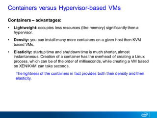 Containers – advantages:
• Lightweight: occupies less resources (like memory) significantly then a
hypervisor.
• Density: you can install many more containers on a given host then KVM
based VMs.
• Elasticity: startup time and shutdown time is much shorter, almost
instantaneous. Creation of a container has the overhead of creating a Linux
process, which can be of the order of milliseconds, while creating a VM based
on XEN/KVM can take seconds.
The lightness of the containers in fact provides both their density and their
elasticity.
Containers versus Hypervisor-based VMs
 