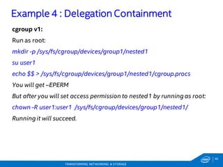 60
TRANSFORMING NETWORKING & STORAGE
cgroup v1:
Run as root:
mkdir -p /sys/fs/cgroup/devices/group1/nested1
su user1
echo $$ > /sys/fs/cgroup/devices/group1/nested1/cgroup.procs
You will get –EPERM
But after you will set access permission to nested1 by running as root:
chown -R user1:user1 /sys/fs/cgroup/devices/group1/nested1/
Running it will succeed.
Example 4 : Delegation Containment
 