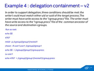 61
TRANSFORMING NETWORKING & STORAGE
In order to support delegation, three conditions should be met: the
writer's euid must match either uid or suid of the target process.The
writer must have write access to the "cgroup.procs"file. The writer must
have write access to the "cgroup.procs"file of the common ancestor of
the source and destination cgroups.
Run as root:
echo $$
4767
mkdir -p /cgroup2/group1/nested1
chown –R user1:user1 /cgroup2/group1
echo $$ > /cgroup2/group1/cgroup.procs
su user1
echo 4767 > /cgroup2/group1/nested1/cgroup.procs
Example 4 : delegation containment – v2
 