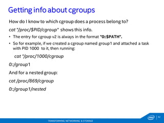 62
TRANSFORMING NETWORKING & STORAGE
How do I know to which cgroup does a process belong to?
cat "/proc/$PID/cgroup" shows this info.
• The entry for cgroup v2 is always in the format "0::$PATH".
• So for example, if we created a cgroup named group1 and attached a task
with PID 1000 to it, then running:
cat "/proc/1000/cgroup
0::/group1
And for a nested group:
cat /proc/869/cgroup
0::/group1/nested
Getting info about cgroups
 