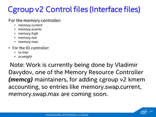 64
TRANSFORMING NETWORKING & STORAGE
For the memory controller:
• memory.current
• memory.events
• memory.high
• memory.low
• memory.max
• For the IO controller:
• io.max
• io.weight
Note: Work is currently being done by Vladimir
Davydov, one of the Memory Resource Controller
(memcg) maintainers, for adding cgroup v2 kmem
accounting, so entries like memory.swap.current,
memory.swap.max are coming soon.
Cgroup v2 Control files (Interface files)
 